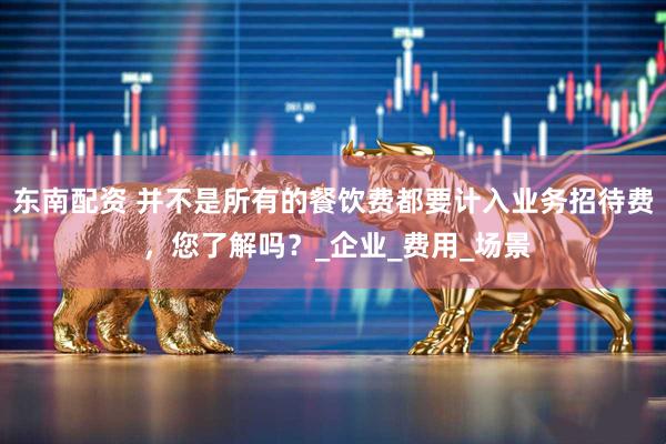 东南配资 并不是所有的餐饮费都要计入业务招待费 ，您了解吗？_企业_费用_场景
