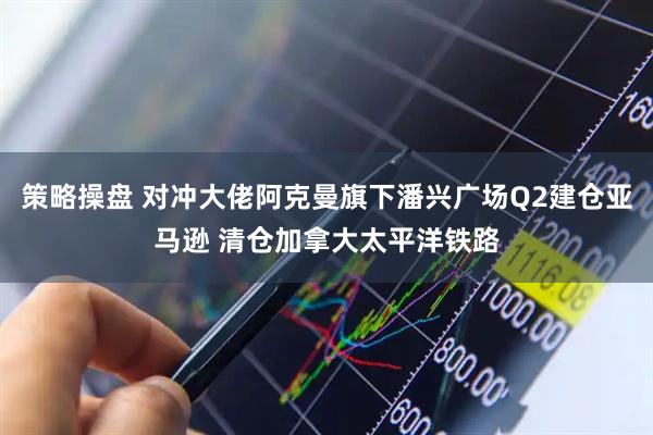 策略操盘 对冲大佬阿克曼旗下潘兴广场Q2建仓亚马逊 清仓加拿大太平洋铁路