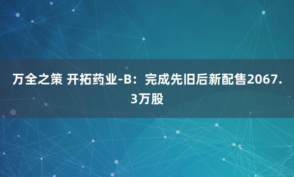 万全之策 开拓药业-B：完成先旧后新配售2067.3万股
