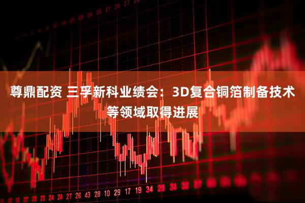 尊鼎配资 三孚新科业绩会：3D复合铜箔制备技术等领域取得进展