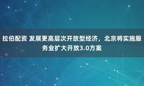 拉伯配资 发展更高层次开放型经济，北京将实施服务业扩大开放3.0方案