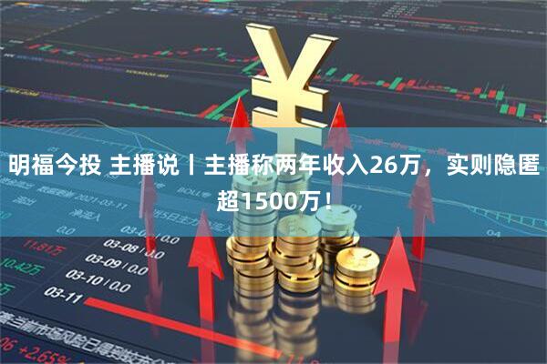 明福今投 主播说丨主播称两年收入26万，实则隐匿超1500万！