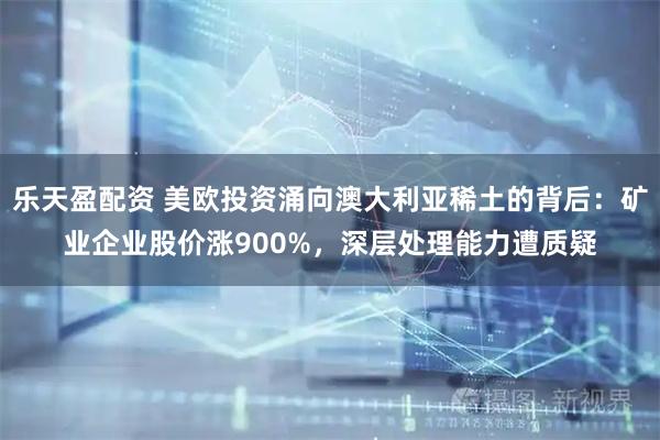 乐天盈配资 美欧投资涌向澳大利亚稀土的背后：矿业企业股价涨900%，深层处理能力遭质疑