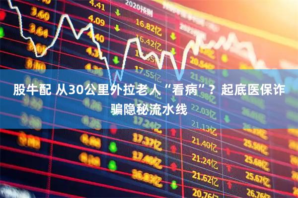 股牛配 从30公里外拉老人“看病”？起底医保诈骗隐秘流水线