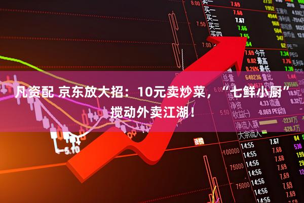 凡资配 京东放大招：10元卖炒菜，“七鲜小厨”搅动外卖江湖！