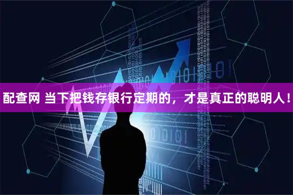 配查网 当下把钱存银行定期的，才是真正的聪明人！