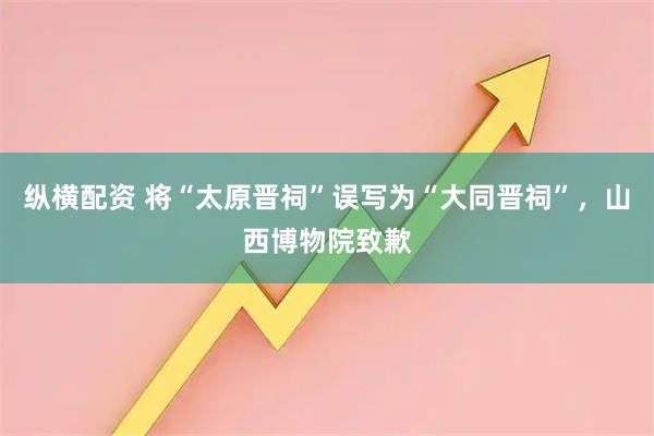 纵横配资 将“太原晋祠”误写为“大同晋祠”，山西博物院致歉