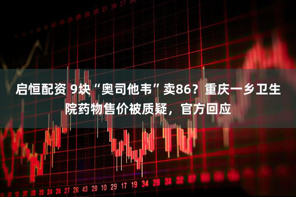 启恒配资 9块“奥司他韦”卖86？重庆一乡卫生院药物售价被质疑，官方回应
