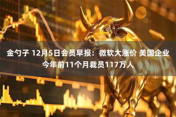 金勺子 12月5日会员早报：微软大涨价 美国企业今年前11个月裁员117万人