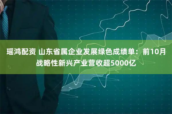 瑶鸿配资 山东省属企业发展绿色成绩单：前10月战略性新兴产业营收超5000亿