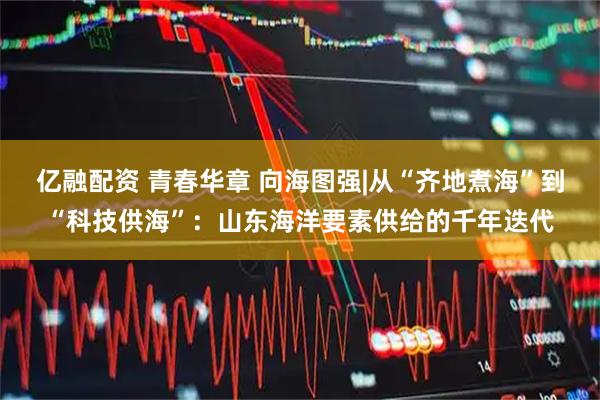 亿融配资 青春华章 向海图强|从“齐地煮海”到“科技供海”：山东海洋要素供给的千年迭代