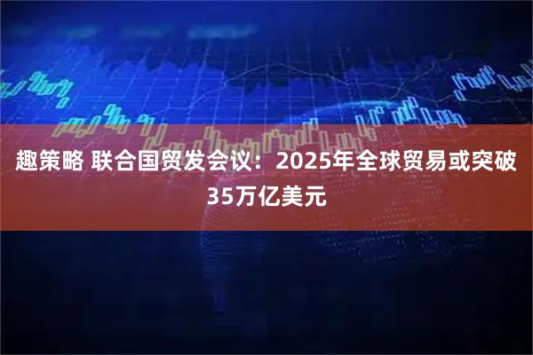 趣策略 联合国贸发会议：2025年全球贸易或突破35万亿美元