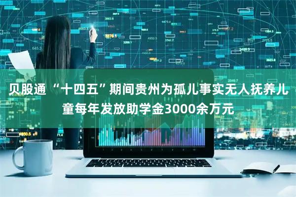 贝股通 “十四五”期间贵州为孤儿事实无人抚养儿童每年发放助学金3000余万元