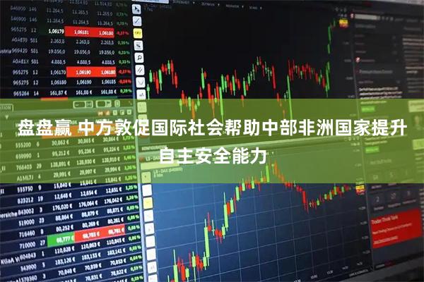 盘盘赢 中方敦促国际社会帮助中部非洲国家提升自主安全能力