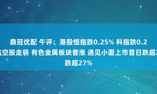 鼎冠优配 午评：港股恒指跌0.25% 科指跌0.2% 航空股走弱 有色金属板块普涨 遇见小面上市首日跌超27%