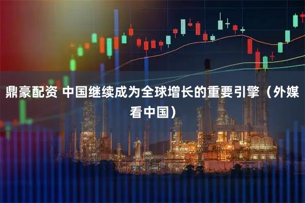 鼎豪配资 中国继续成为全球增长的重要引擎（外媒看中国）