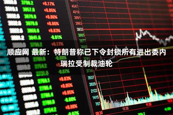 顺应网 最新：特朗普称已下令封锁所有进出委内瑞拉受制裁油轮