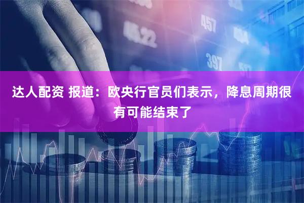 达人配资 报道：欧央行官员们表示，降息周期很有可能结束了
