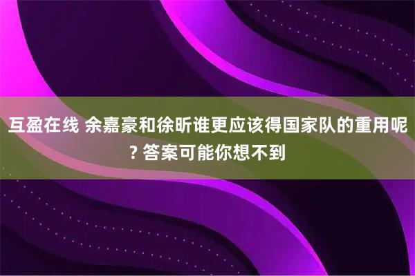 互盈在线 余嘉豪和徐昕谁更应该得国家队的重用呢? 答案可能你想不到