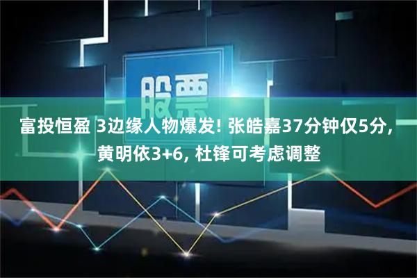 富投恒盈 3边缘人物爆发! 张皓嘉37分钟仅5分, 黄明依3+6, 杜锋可考虑调整