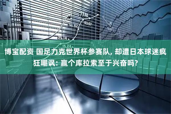 博宝配资 国足力克世界杯参赛队, 却遭日本球迷疯狂嘲讽: 赢个库拉索至于兴奋吗?
