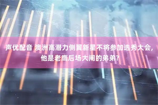 声优配音 澳洲高潜力侧翼新星不将参加选秀大会, 他是老鹰后场大闸的弟弟?