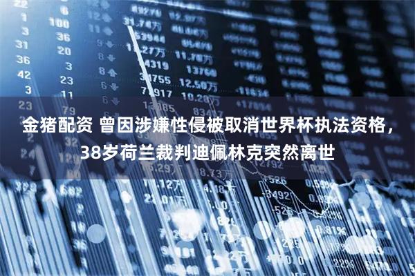 金猪配资 曾因涉嫌性侵被取消世界杯执法资格，38岁荷兰裁判迪佩林克突然离世