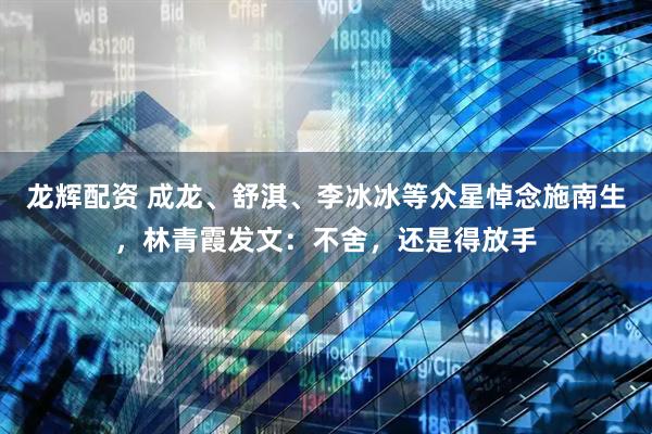 龙辉配资 成龙、舒淇、李冰冰等众星悼念施南生，林青霞发文：不舍，还是得放手