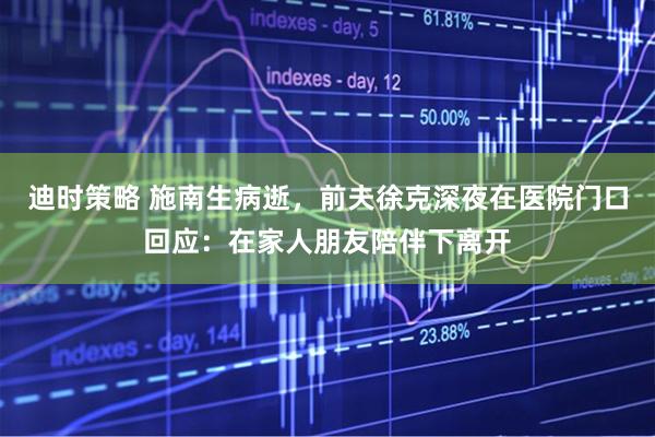 迪时策略 施南生病逝，前夫徐克深夜在医院门口回应：在家人朋友陪伴下离开